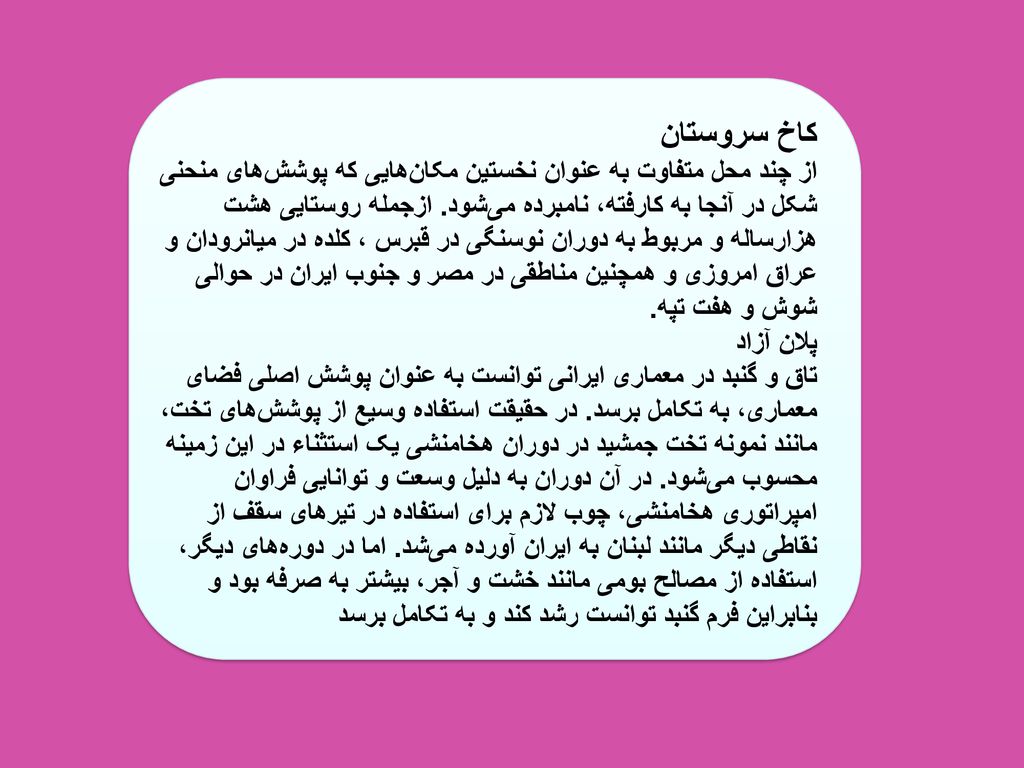 کاخ سروستان از چند محل متفاوت به عنوان نخستین مکان‌هایی که پوشش‌های منحنی شکل در آنجا به کارفته، نامبرده می‌شود.