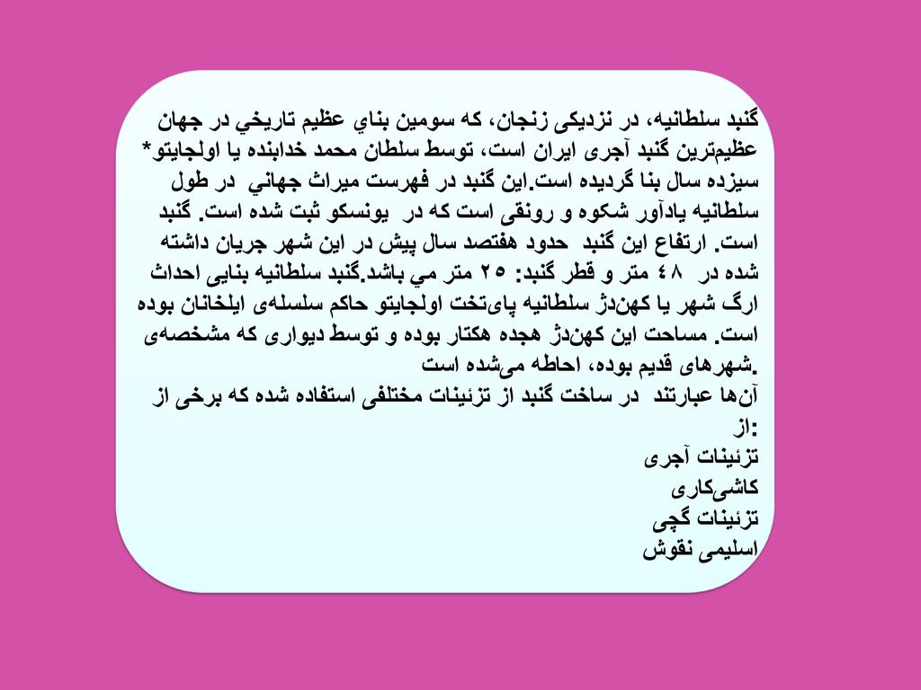 گنبد سلطانيه، در نزديكی زنجان، كه سومين بناي عظيم تاريخي در جهان عظيم‌ترين گنبد آجری ايران است، توسط سلطان محمد خدابنده يا اولجايتو* در طول سيزده سال بنا گرديده است.اين گنبد در فهرست ميراث جهاني يونسكو ثبت شده است.
