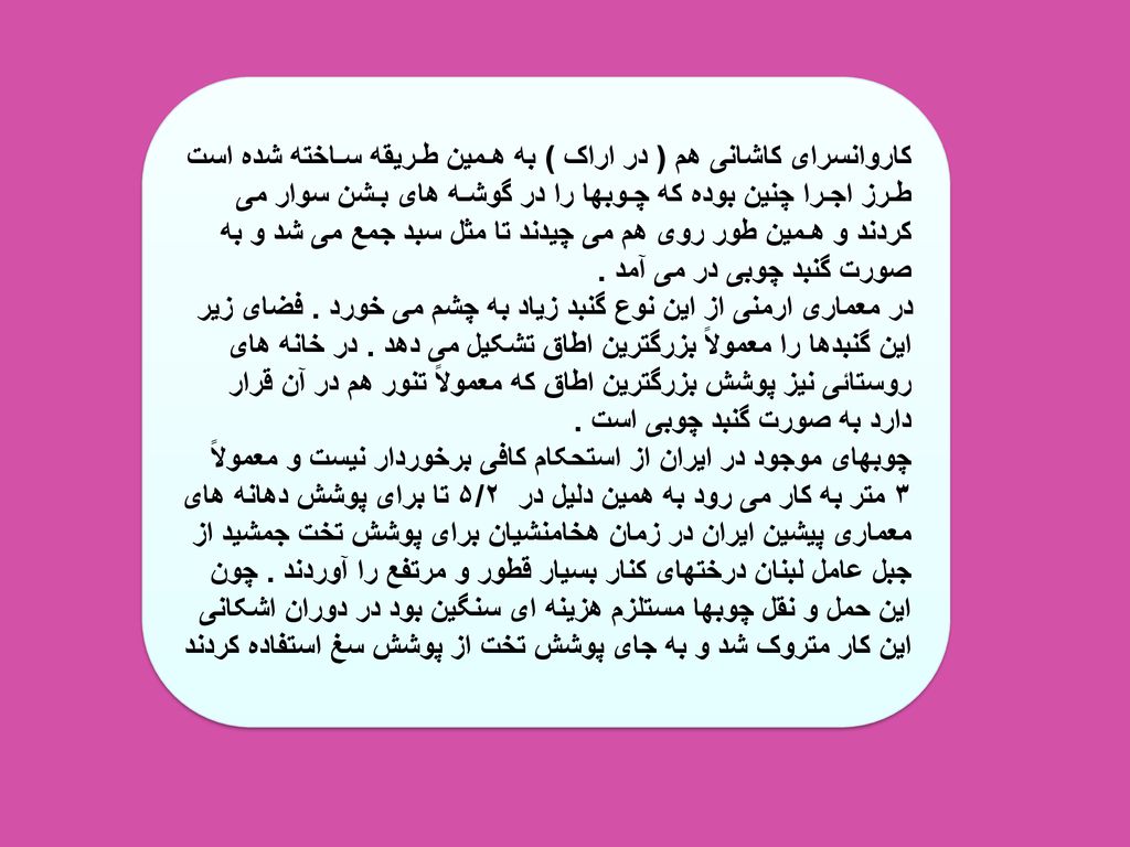 کاروانسرای کاشانی هم ( در اراک ) به هـمین طـریقه سـاخته شده است طـرز اجـرا چنین بوده که چـوبها را در گوشـه های بـشن سوار می کردند و هـمین طور روی هم می چیدند تا مثل سبد جمع می شد و به صورت گنبد چوبی در می آمد .