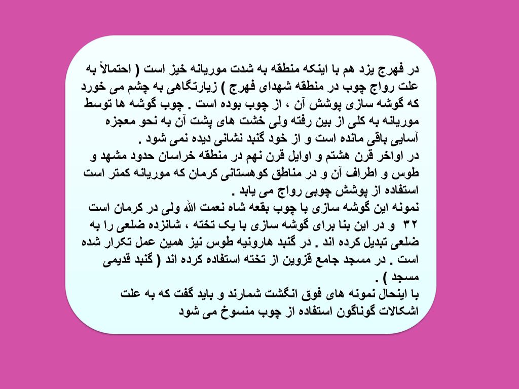 در فهرج یزد هم با اینکه منطقه به شدت موریانه خیز است ( احتمالاً به علت رواج چوب در منطقه شهدای فهرج ) زیارتگاهی به چشم می خورد که گوشه سازی پوشش آن ، از چوب بوده است .