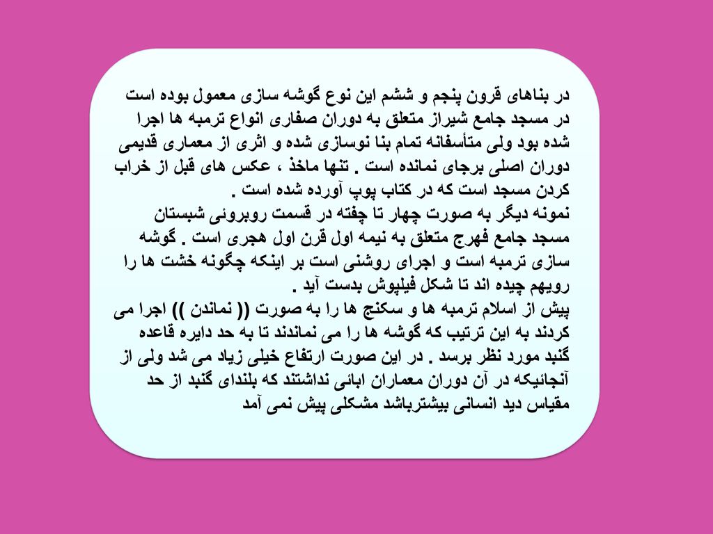 در بناهای قرون پنجم و ششم این نوع گوشه سازی معمول بوده است در مسجد جامع شیراز متعلق به دوران صفاری انواع ترمبه ها اجرا شده بود ولی متأسفانه تمام بنا نوسازی شده و اثری از معماری قدیمی دوران اصلی برجای نمانده است .