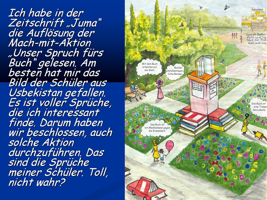 Ich habe in der Zeitschrift „Juma die Auflösung der Mach-mit-Aktion „Unser Spruch fürs Buch gelesen. Am besten hat mir das Bild der Schüler aus Usbekistan gefallen. Es ist voller Sprüche, die ich interessant finde. Darum haben wir beschlossen, auch solche Aktion durchzuführen. Das sind die Sprüche meiner Schüler. Toll, nicht wahr