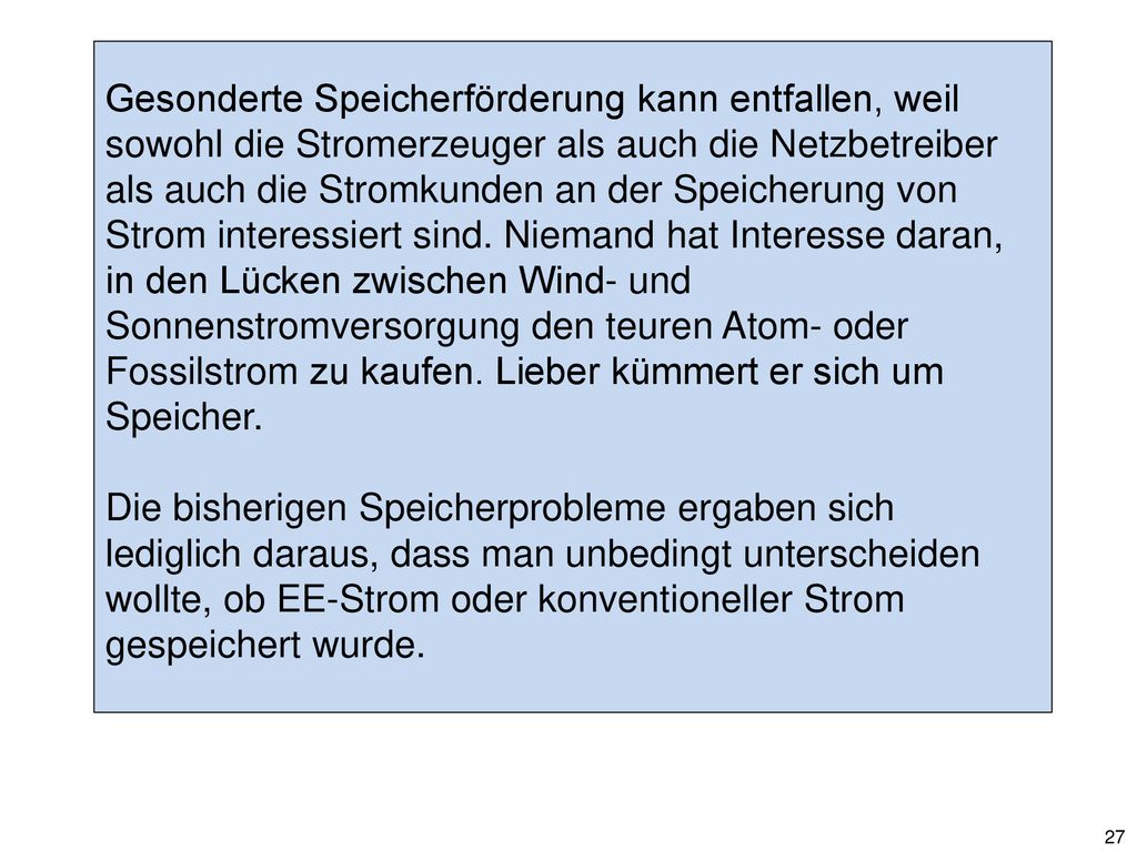 Gesonderte Speicherförderung kann entfallen, weil sowohl die Stromerzeuger als auch die Netzbetreiber als auch die Stromkunden an der Speicherung von Strom interessiert sind. Niemand hat Interesse daran, in den Lücken zwischen Wind- und Sonnenstromversorgung den teuren Atom- oder Fossilstrom zu kaufen. Lieber kümmert er sich um Speicher.