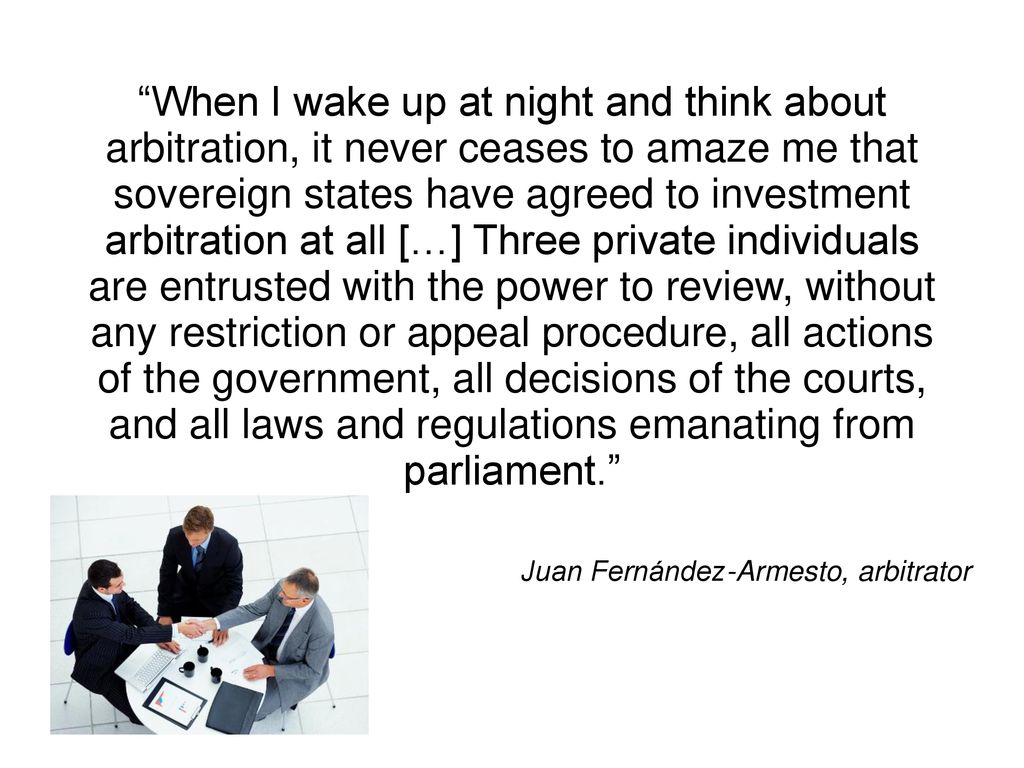 When I wake up at night and think about arbitration, it never ceases to amaze me that sovereign states have agreed to investment arbitration at all […] Three private individuals are entrusted with the power to review, without any restriction or appeal procedure, all actions of the government, all decisions of the courts, and all laws and regulations emanating from parliament.