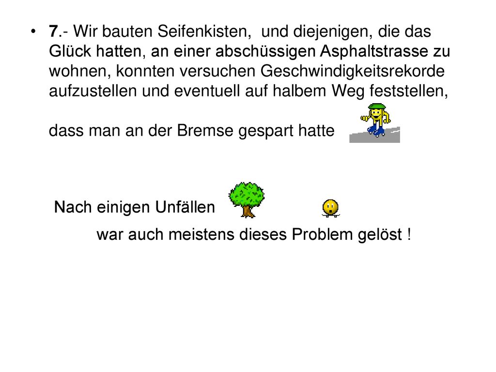 7.- Wir bauten Seifenkisten, und diejenigen, die das Glück hatten, an einer abschüssigen Asphaltstrasse zu wohnen, konnten versuchen Geschwindigkeitsrekorde aufzustellen und eventuell auf halbem Weg feststellen, dass man an der Bremse gespart hatte