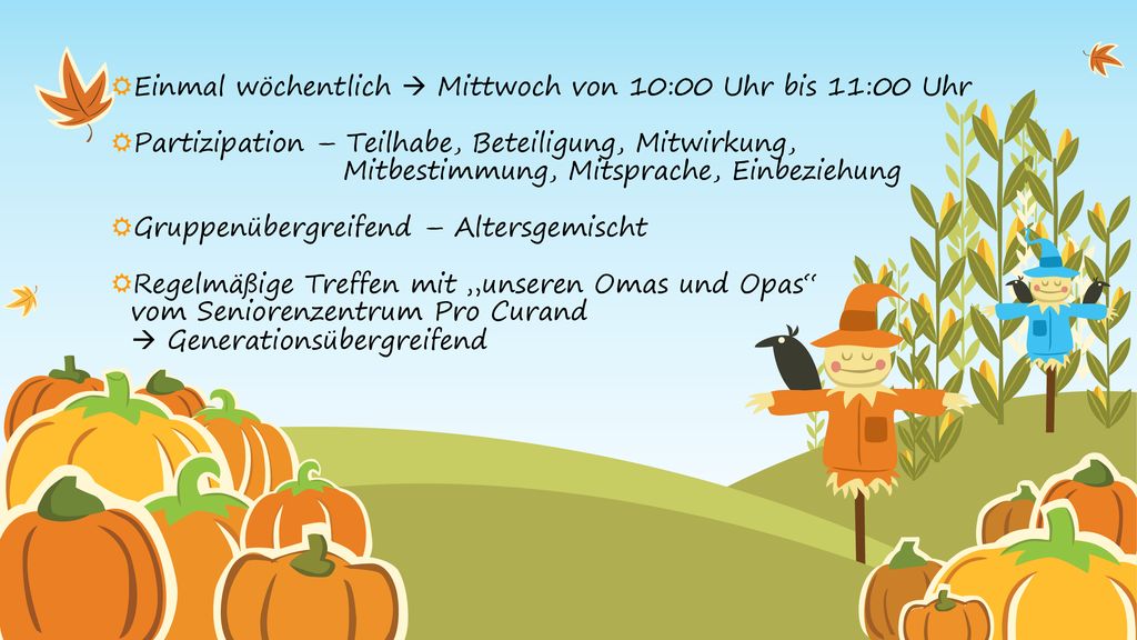 Einmal wöchentlich  Mittwoch von 10:00 Uhr bis 11:00 Uhr Partizipation – Teilhabe, Beteiligung, Mitwirkung, Mitbestimmung, Mitsprache, Einbeziehung Gruppenübergreifend – Altersgemischt Regelmäßige Treffen mit „unseren Omas und Opas vom Seniorenzentrum Pro Curand  Generationsübergreifend