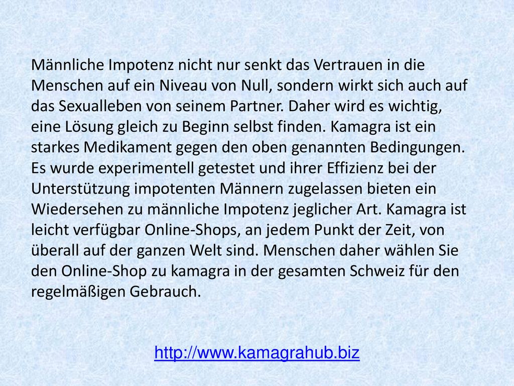 Männliche Impotenz nicht nur senkt das Vertrauen in die Menschen auf ein Niveau von Null, sondern wirkt sich auch auf das Sexualleben von seinem Partner. Daher wird es wichtig, eine Lösung gleich zu Beginn selbst finden. Kamagra ist ein starkes Medikament gegen den oben genannten Bedingungen. Es wurde experimentell getestet und ihrer Effizienz bei der Unterstützung impotenten Männern zugelassen bieten ein Wiedersehen zu männliche Impotenz jeglicher Art. Kamagra ist leicht verfügbar Online-Shops, an jedem Punkt der Zeit, von überall auf der ganzen Welt sind. Menschen daher wählen Sie den Online-Shop zu kamagra in der gesamten Schweiz für den regelmäßigen Gebrauch.
