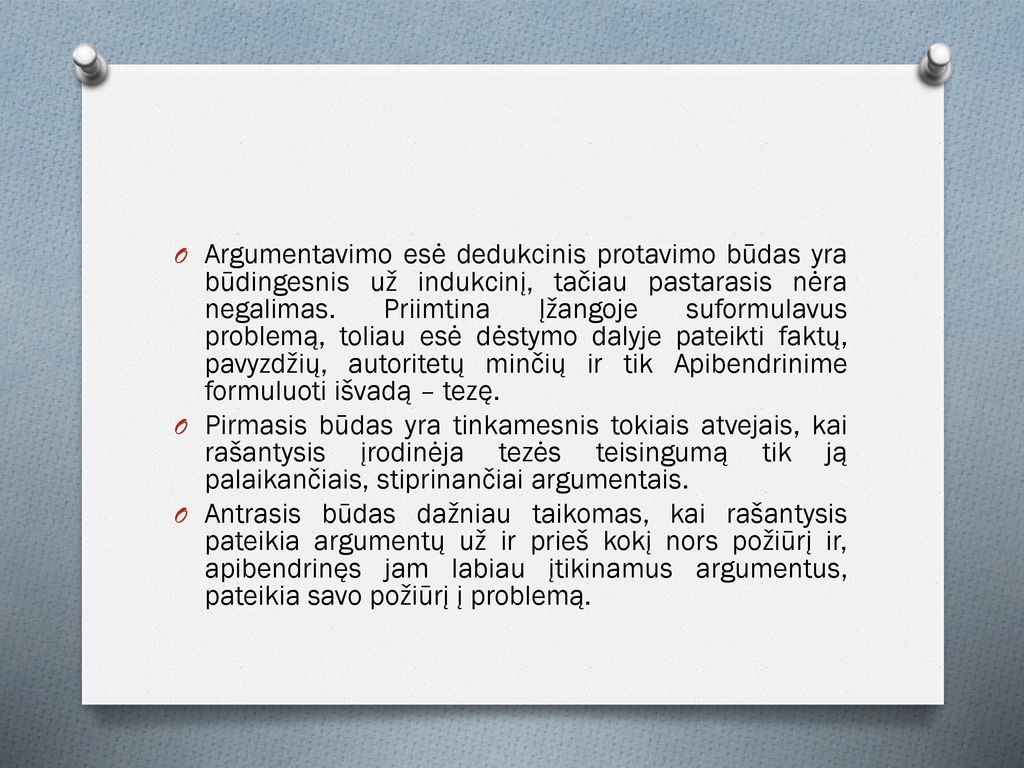 Argumentavimo esė dedukcinis protavimo būdas yra būdingesnis už indukcinį, tačiau pastarasis nėra negalimas. Priimtina Įžangoje suformulavus problemą, toliau esė dėstymo dalyje pateikti faktų, pavyzdžių, autoritetų minčių ir tik Apibendrinime formuluoti išvadą – tezę.