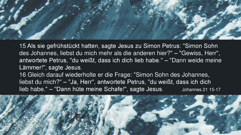 15 Als sie gefrühstückt hatten, sagte Jesus zu Simon Petrus: Simon Sohn des Johannes, liebst du mich mehr als die anderen hier – Gewiss, Herr , antwortete Petrus, du weißt, dass ich dich lieb habe. – Dann weide meine Lämmer! , sagte Jesus.