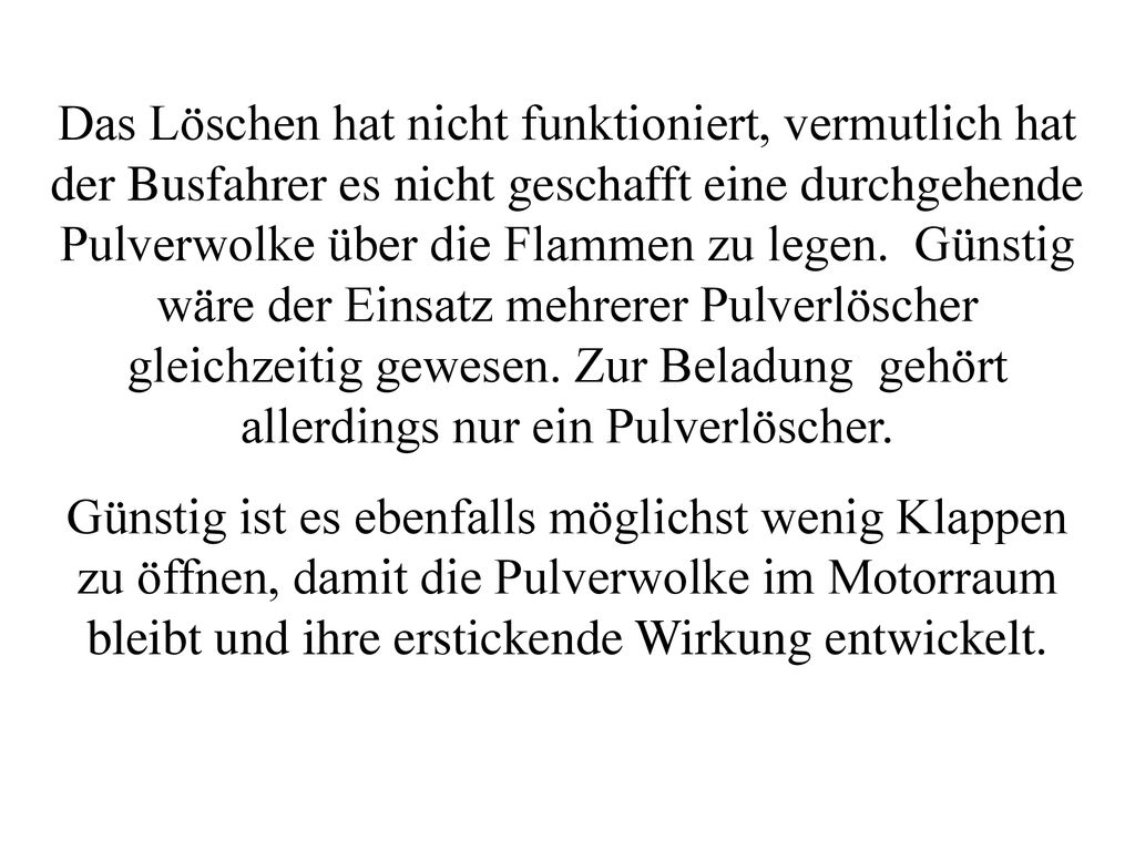Das Löschen hat nicht funktioniert, vermutlich hat der Busfahrer es nicht geschafft eine durchgehende Pulverwolke über die Flammen zu legen. Günstig wäre der Einsatz mehrerer Pulverlöscher gleichzeitig gewesen. Zur Beladung gehört allerdings nur ein Pulverlöscher.