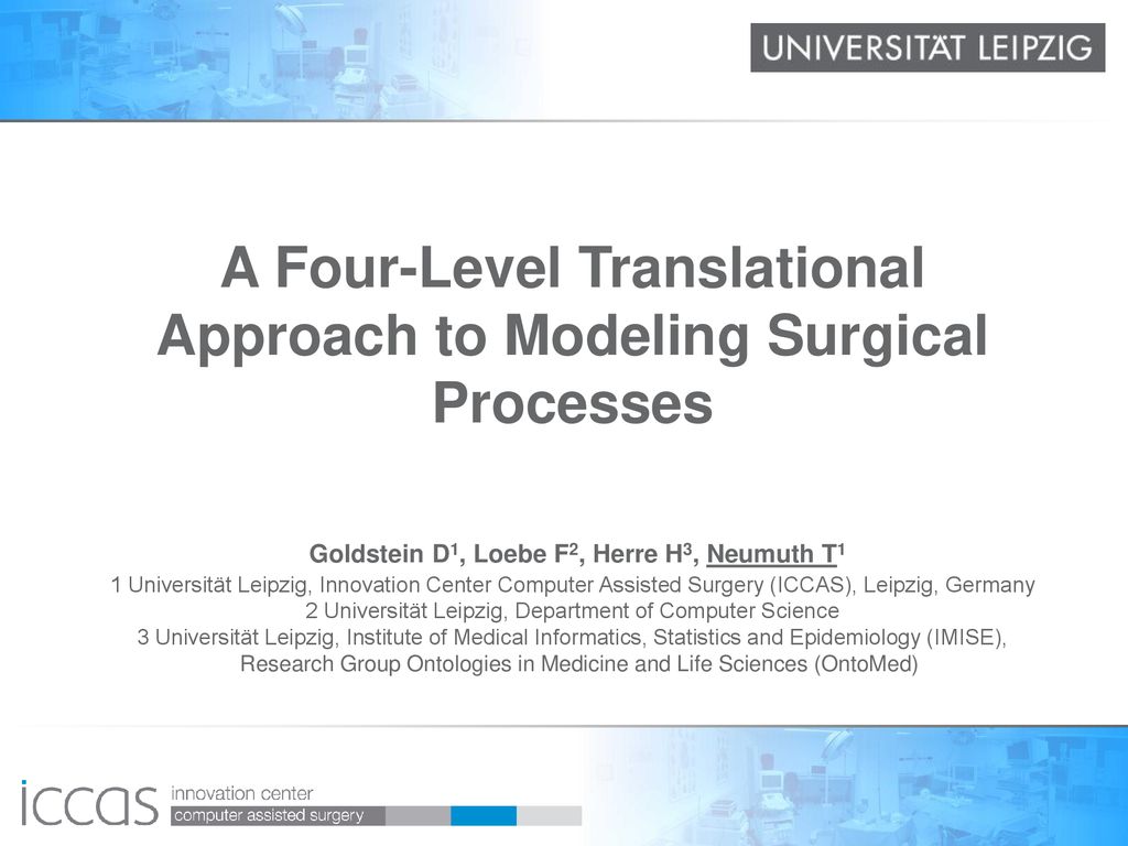 A Four-Level Translational Approach to Modeling Surgical Processes Goldstein D1, Loebe F2, Herre H3, Neumuth T1 1 Universität Leipzig, Innovation Center Computer Assisted Surgery (ICCAS), Leipzig, Germany 2 Universität Leipzig, Department of Computer Science 3 Universität Leipzig, Institute of Medical Informatics, Statistics and Epidemiology (IMISE), Research Group Ontologies in Medicine and Life Sciences (OntoMed)