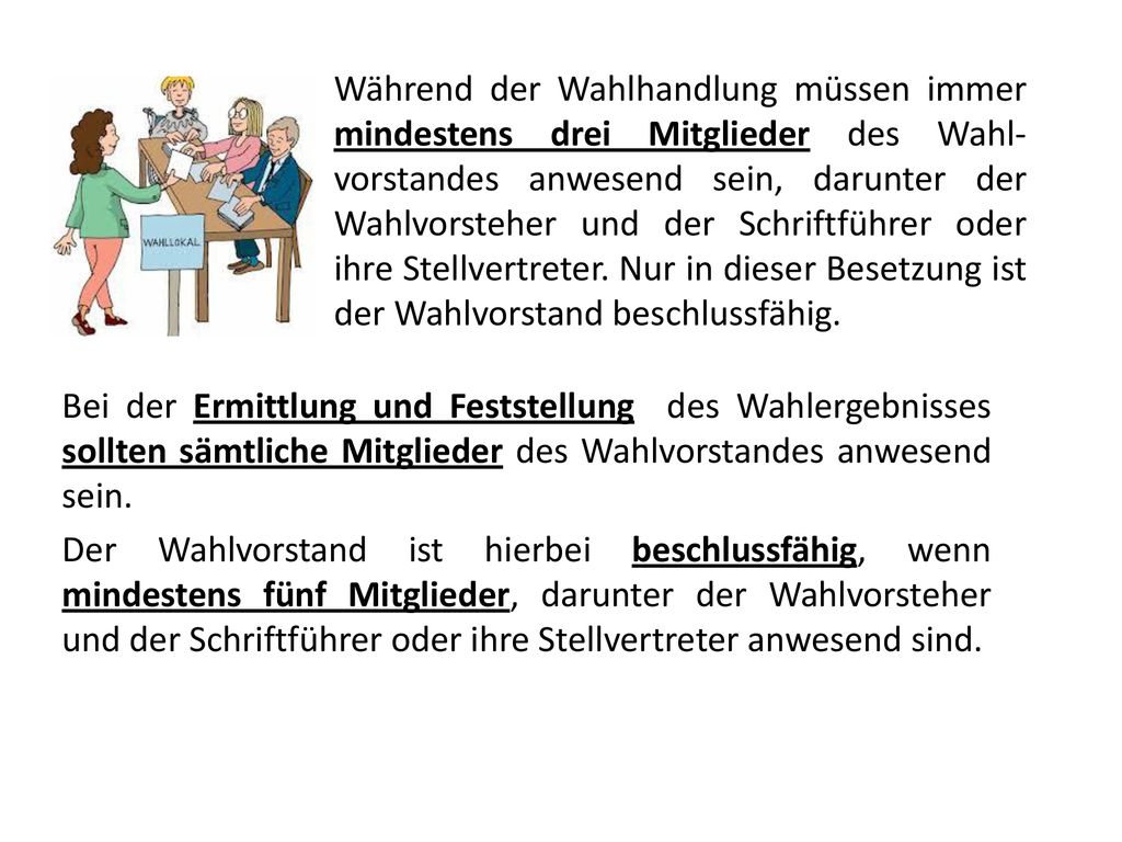 Während der Wahlhandlung müssen immer mindestens drei Mitglieder des Wahl­vorstandes anwesend sein, darunter der Wahlvorsteher und der Schriftführer oder ihre Stellvertreter. Nur in dieser Besetzung ist der Wahlvorstand beschlussfähig.