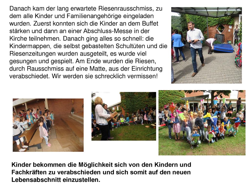 Danach kam der lang erwartete Riesenrausschmiss, zu dem alle Kinder und Familienangehörige eingeladen wurden. Zuerst konnten sich die Kinder an dem Buffet stärken und dann an einer Abschluss-Messe in der Kirche teilnehmen. Danach ging alles so schnell: die Kindermappen, die selbst gebastelten Schultüten und die Riesenzeitungen wurden ausgeteilt, es wurde viel gesungen und gespielt. Am Ende wurden die Riesen, durch Rausschmiss auf eine Matte, aus der Einrichtung verabschiedet. Wir werden sie schrecklich vermissen!