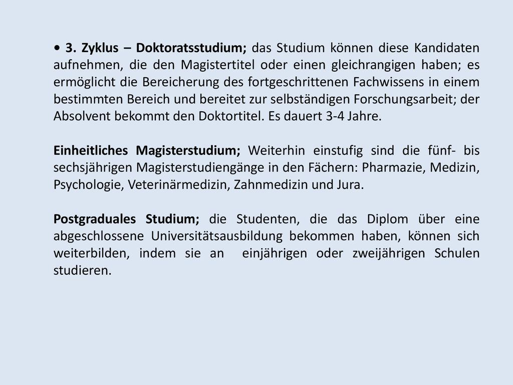 • 3. Zyklus – Doktoratsstudium; das Studium können diese Kandidaten aufnehmen, die den Magistertitel oder einen gleichrangigen haben; es ermöglicht die Bereicherung des fortgeschrittenen Fachwissens in einem bestimmten Bereich und bereitet zur selbständigen Forschungsarbeit; der Absolvent bekommt den Doktortitel. Es dauert 3-4 Jahre.