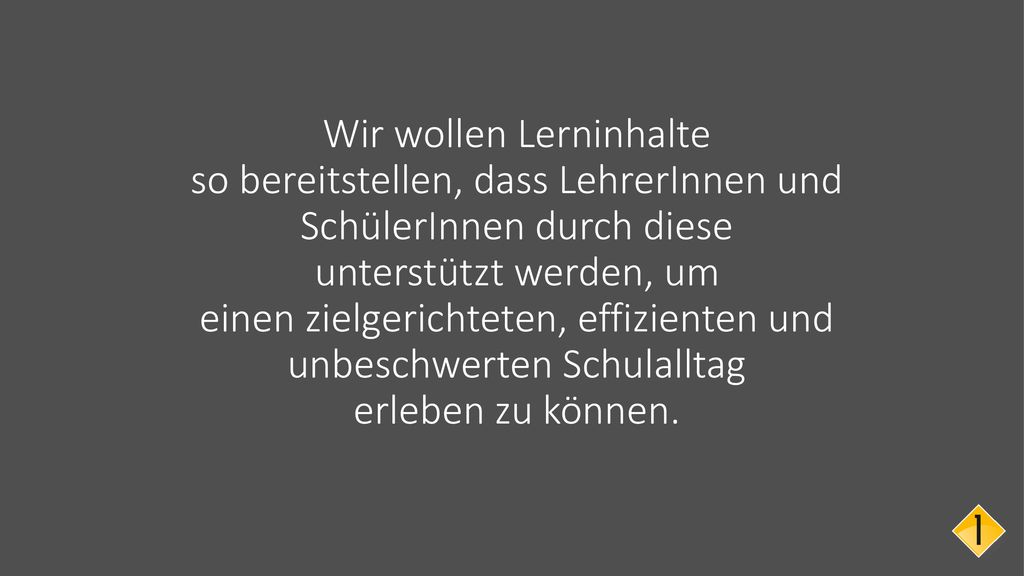 Wir wollen Lerninhalte so bereitstellen, dass LehrerInnen und SchülerInnen durch diese unterstützt werden, um einen zielgerichteten, effizienten und unbeschwerten Schulalltag erleben zu können.