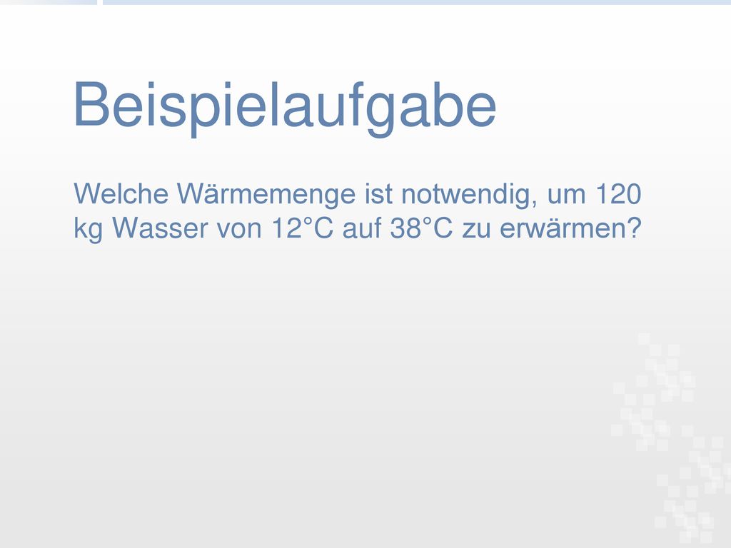 Beispielaufgabe Welche Wärmemenge ist notwendig, um 120 kg Wasser von 12°C auf 38°C zu erwärmen