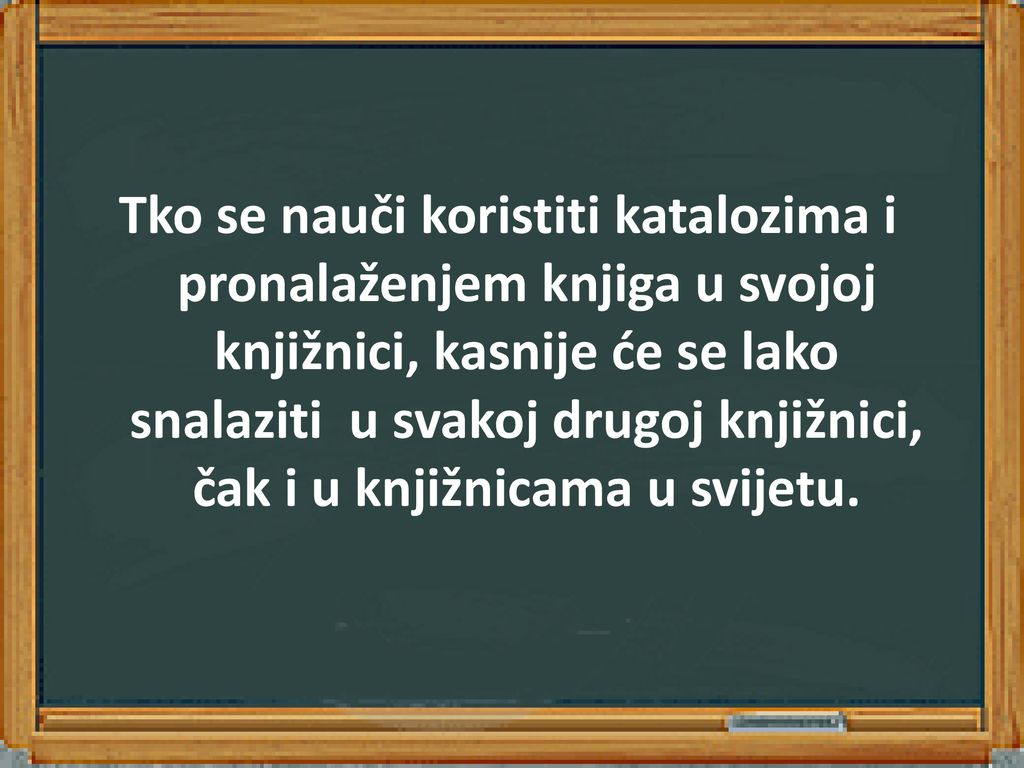 Tko se nauči koristiti katalozima i pronalaženjem knjiga u svojoj knjižnici, kasnije će se lako snalaziti u svakoj drugoj knjižnici, čak i u knjižnicama u svijetu.