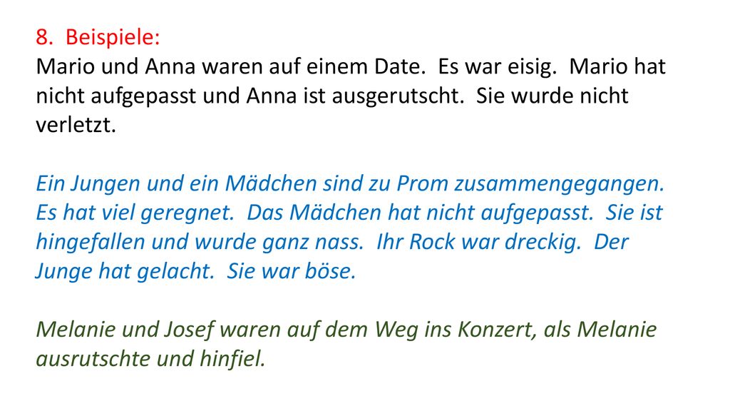 8. Beispiele: Mario und Anna waren auf einem Date. Es war eisig. Mario hat nicht aufgepasst und Anna ist ausgerutscht. Sie wurde nicht verletzt.