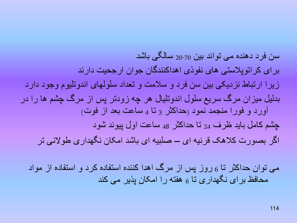 سن فرد دهنده می تواند بین سالگی باشد برای کراتوپلاستی های نفوذی اهداکنندگان جوان ارجحیت دارند زیرا ارتباط نزدیکی بین سن فرد و سلامت و تعداد سلولهای اندوتلیوم وجود دارد بدلیل میزان مرگ سریع سلول اندوتلیال هر چه زودتر پس از مرگ چشم ها را در آورد و فورا منجمد نمود (حداکثر 3 تا 4 ساعت بعد از فوت) چشم کامل باید ظرف 24 تا حداکثر 48 ساعت اول پیوند شود اگر بصورت کلاهک قرنیه ای – صلبیه ای باشد امکان نگهداری طولانی تر می توان حداکثر تا 6 روز پس از مرگ اهدا کننده استفاده کرد و استفاده از مواد محافظ برای نگهداری تا 6 هفته را امکان پذیر می کند