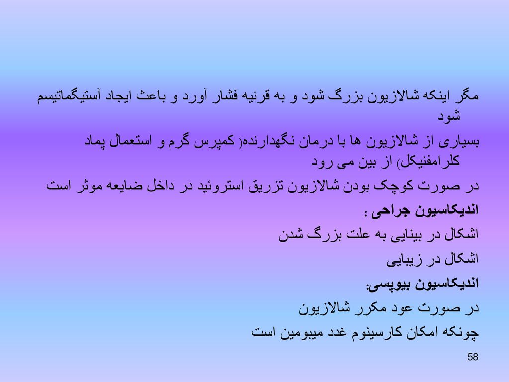 مگر اینکه شالازیون بزرگ شود و به قرنیه فشار آورد و باعث ایجاد آستیگماتیسم شود بسیاری از شالازیون ها با درمان نگهدارنده( کمپرس گرم و استعمال پماد کلرامفنیکل) از بین می رود در صورت کوچک بودن شالازیون تزریق استروئید در داخل ضایعه موثر است اندیکاسیون جراحی : اشکال در بینایی به علت بزرگ شدن اشکال در زیبایی اندیکاسیون بیوپسی: در صورت عود مکرر شالازیون چونکه امکان کارسینوم غدد میبومین است
