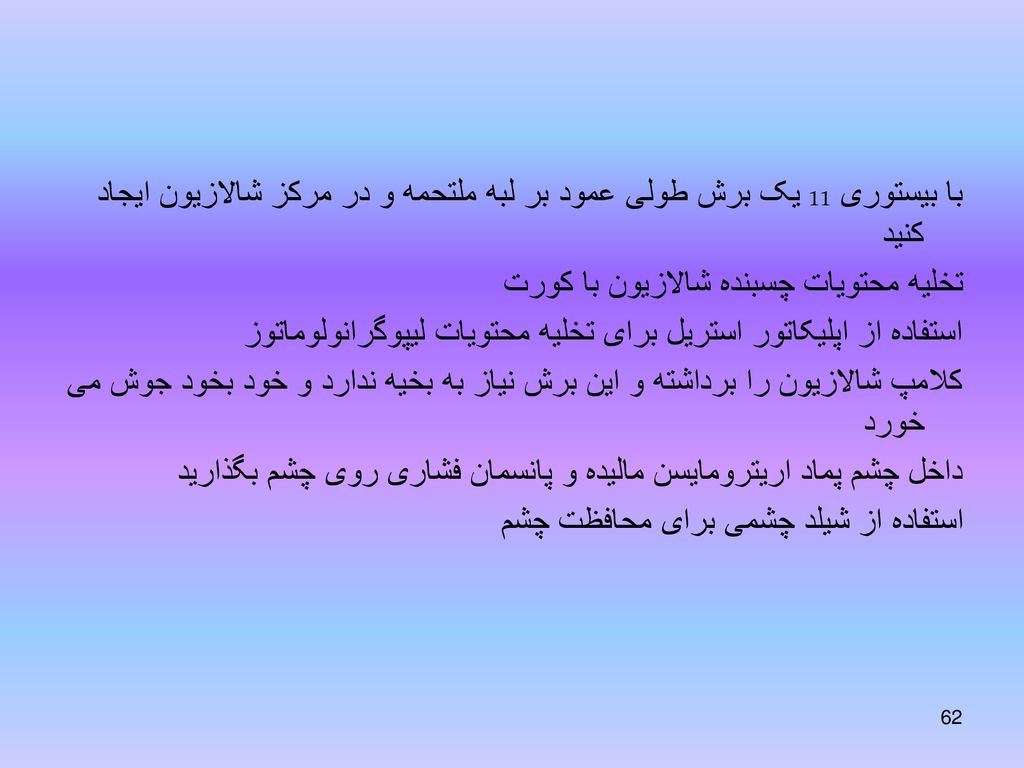 با بیستوری 11 یک برش طولی عمود بر لبه ملتحمه و در مرکز شالازیون ایجاد کنید تخلیه محتویات چسبنده شالازیون با کورت استفاده از اپلیکاتور استریل برای تخلیه محتویات لیپوگرانولوماتوز کلامپ شالازیون را برداشته و این برش نیاز به بخیه ندارد و خود بخود جوش می خورد داخل چشم پماد اریترومایسن مالیده و پانسمان فشاری روی چشم بگذارید استفاده از شیلد چشمی برای محافظت چشم