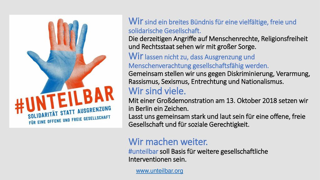 Wir sind ein breites Bündnis für eine vielfältige, freie und solidarische Gesellschaft. Die derzeitigen Angriffe auf Menschenrechte, Religionsfreiheit und Rechtsstaat sehen wir mit großer Sorge. Wir lassen nicht zu, dass Ausgrenzung und Menschenverachtung gesellschaftsfähig werden. Gemeinsam stellen wir uns gegen Diskriminierung, Verarmung, Rassismus, Sexismus, Entrechtung und Nationalismus. Wir sind viele. Mit einer Großdemonstration am 13. Oktober 2018 setzen wir in Berlin ein Zeichen. Lasst uns gemeinsam stark und laut sein für eine offene, freie Gesellschaft und für soziale Gerechtigkeit. Wir machen weiter. #unteilbar soll Basis für weitere gesellschaftliche Interventionen sein.