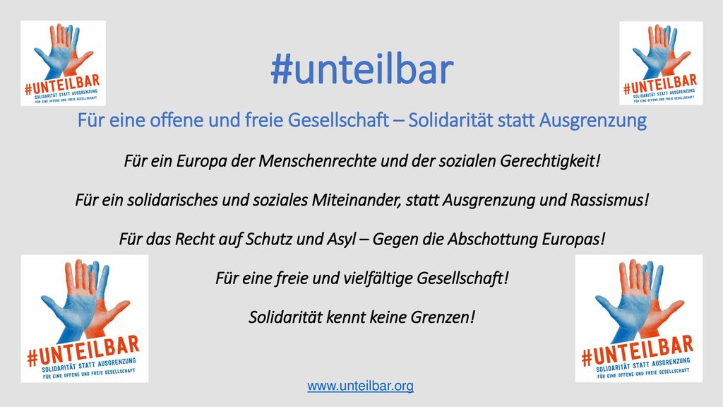 Für eine offene und freie Gesellschaft – Solidarität statt Ausgrenzung Für ein Europa der Menschenrechte und der sozialen Gerechtigkeit! Für ein solidarisches und soziales Miteinander, statt Ausgrenzung und Rassismus! Für das Recht auf Schutz und Asyl – Gegen die Abschottung Europas! Für eine freie und vielfältige Gesellschaft! Solidarität kennt keine Grenzen!