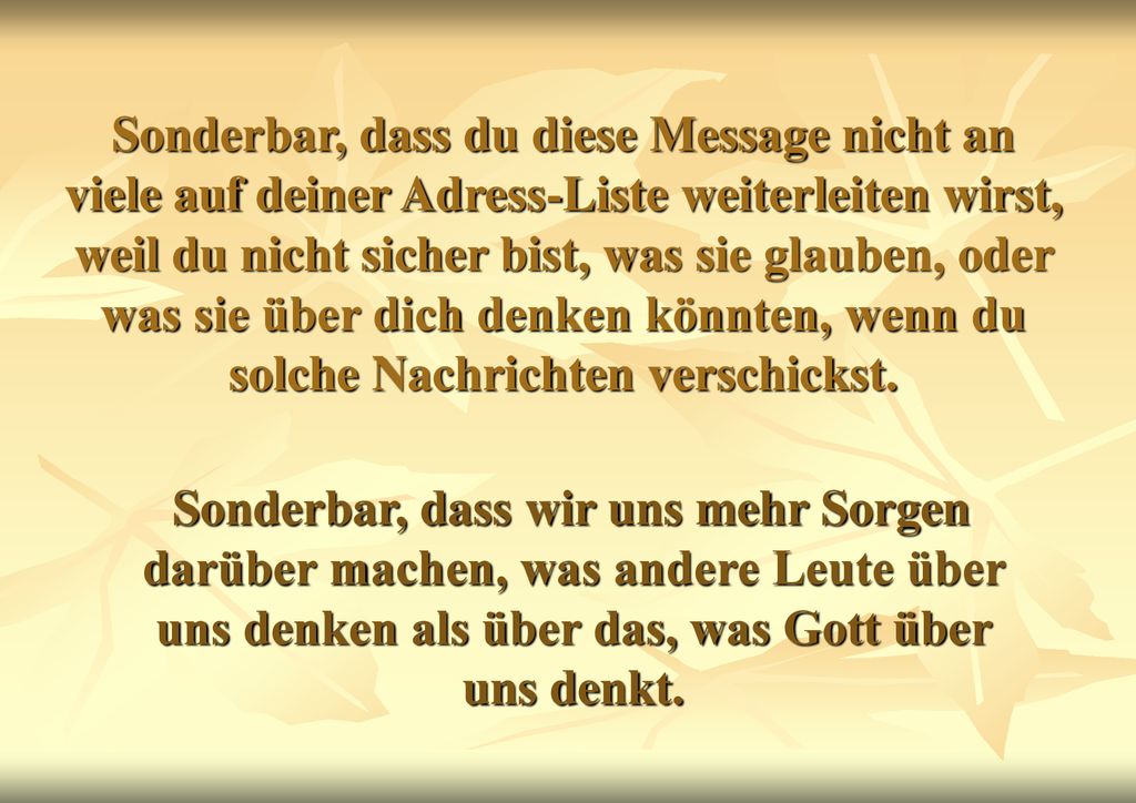 Sonderbar, dass du diese Message nicht an viele auf deiner Adress-Liste weiterleiten wirst, weil du nicht sicher bist, was sie glauben, oder was sie über dich denken könnten, wenn du solche Nachrichten verschickst.