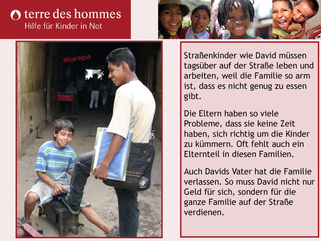 Straßenkinder wie David müssen tagsüber auf der Straße leben und arbeiten, weil die Familie so arm ist, dass es nicht genug zu essen gibt. Die Eltern haben so viele Probleme, dass sie keine Zeit haben, sich richtig um die Kinder zu kümmern. Oft fehlt auch ein Elternteil in diesen Familien. Auch Davids Vater hat die Familie verlassen. So muss David nicht nur Geld für sich, sondern für die ganze Familie auf der Straße verdienen.