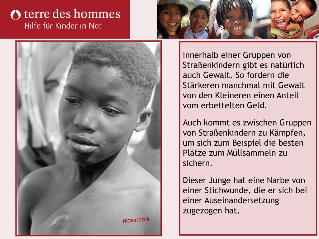 Innerhalb einer Gruppen von Straßenkindern gibt es natürlich auch Gewalt. So fordern die Stärkeren manchmal mit Gewalt von den Kleineren einen Anteil vom erbettelten Geld. Auch kommt es zwischen Gruppen von Straßenkindern zu Kämpfen, um sich zum Beispiel die besten Plätze zum Müllsammeln zu sichern. Dieser Junge hat eine Narbe von einer Stichwunde, die er sich bei einer Auseinandersetzung zugezogen hat.
