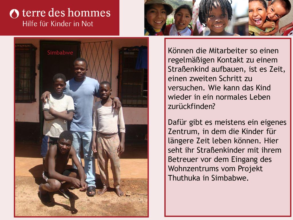 Können die Mitarbeiter so einen regelmäßigen Kontakt zu einem Straßenkind aufbauen, ist es Zeit, einen zweiten Schritt zu versuchen. Wie kann das Kind wieder in ein normales Leben zurückfinden Dafür gibt es meistens ein eigenes Zentrum, in dem die Kinder für längere Zeit leben können. Hier seht ihr Straßenkinder mit ihrem Betreuer vor dem Eingang des Wohnzentrums vom Projekt Thuthuka in Simbabwe.