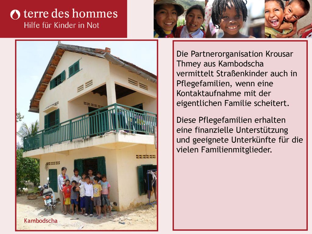 Die Partnerorganisation Krousar Thmey aus Kambodscha vermittelt Straßenkinder auch in Pflegefamilien, wenn eine Kontaktaufnahme mit der eigentlichen Familie scheitert. Diese Pflegefamilien erhalten eine finanzielle Unterstützung und geeignete Unterkünfte für die vielen Familienmitglieder.