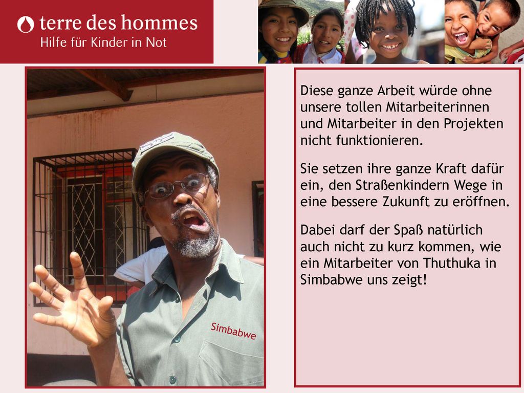 Diese ganze Arbeit würde ohne unsere tollen Mitarbeiterinnen und Mitarbeiter in den Projekten nicht funktionieren. Sie setzen ihre ganze Kraft dafür ein, den Straßenkindern Wege in eine bessere Zukunft zu eröffnen. Dabei darf der Spaß natürlich auch nicht zu kurz kommen, wie ein Mitarbeiter von Thuthuka in Simbabwe uns zeigt!