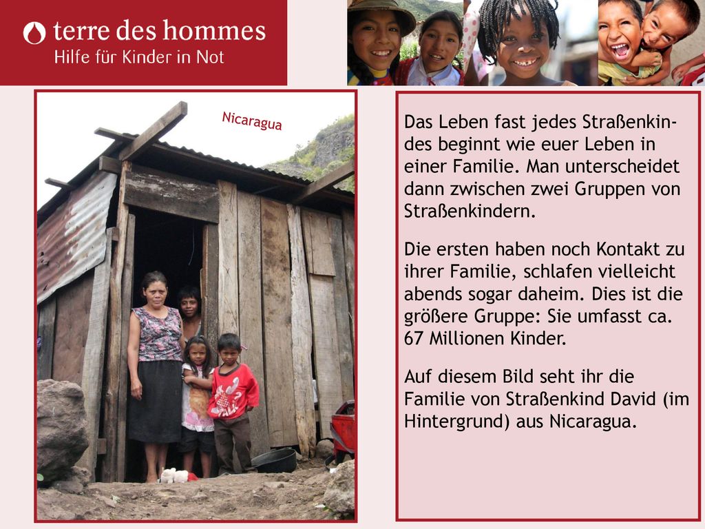 Das Leben fast jedes Straßenkin-des beginnt wie euer Leben in einer Familie. Man unterscheidet dann zwischen zwei Gruppen von Straßenkindern. Die ersten haben noch Kontakt zu ihrer Familie, schlafen vielleicht abends sogar daheim. Dies ist die größere Gruppe: Sie umfasst ca. 67 Millionen Kinder. Auf diesem Bild seht ihr die Familie von Straßenkind David (im Hintergrund) aus Nicaragua.