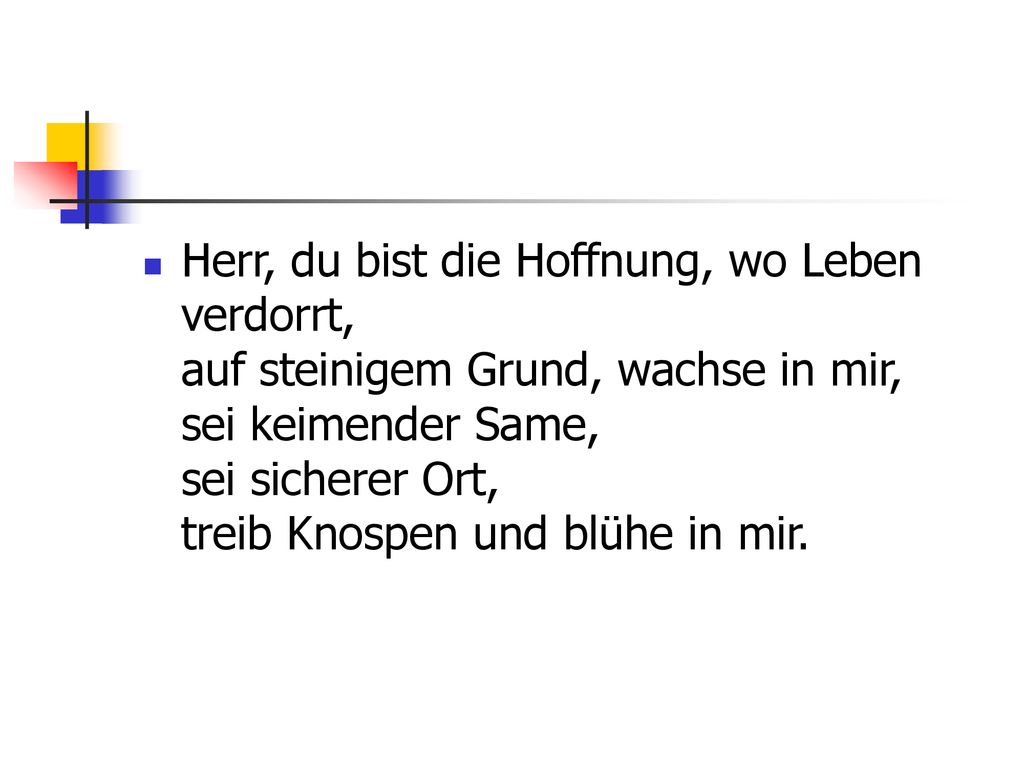 Herr, du bist die Hoffnung, wo Leben verdorrt, auf steinigem Grund, wachse in mir, sei keimender Same, sei sicherer Ort, treib Knospen und blühe in mir.