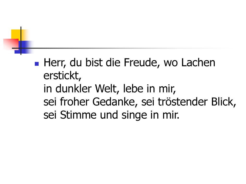 Herr, du bist die Freude, wo Lachen erstickt, in dunkler Welt, lebe in mir, sei froher Gedanke, sei tröstender Blick, sei Stimme und singe in mir.