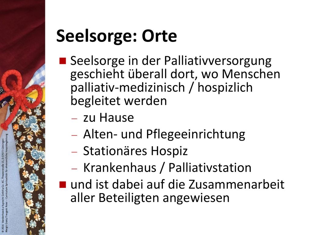 Seelsorge: Orte Seelsorge in der Palliativversorgung geschieht überall dort, wo Menschen palliativ-medizinisch / hospizlich begleitet werden.