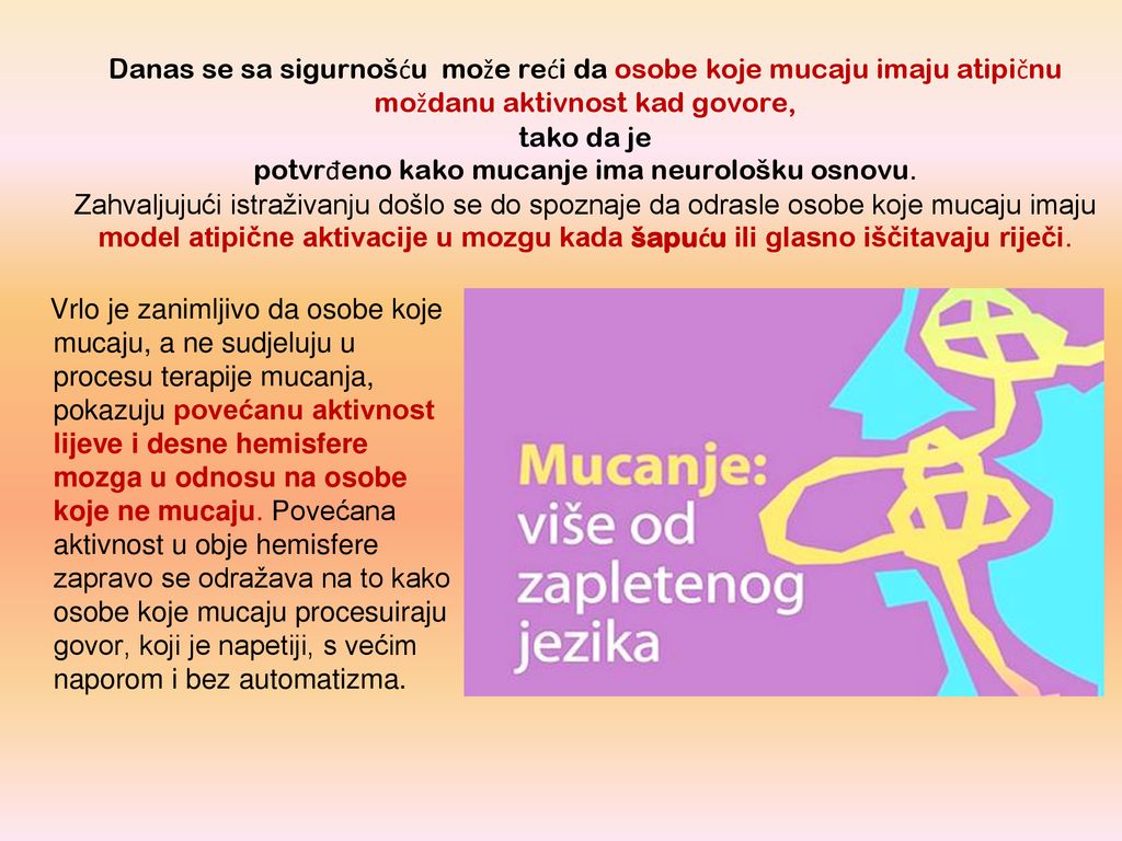 Danas se sa sigurnošću može reći da osobe koje mucaju imaju atipičnu moždanu aktivnost kad govore, tako da je potvrđeno kako mucanje ima neurološku osnovu. Zahvaljujući istraživanju došlo se do spoznaje da odrasle osobe koje mucaju imaju model atipične aktivacije u mozgu kada šapuću ili glasno iščitavaju riječi.