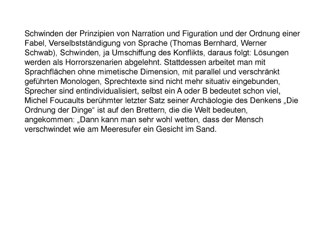 Schwinden der Prinzipien von Narration und Figuration und der Ordnung einer Fabel, Verselbstständigung von Sprache (Thomas Bernhard, Werner Schwab), Schwinden, ja Umschiffung des Konflikts, daraus folgt: Lösungen werden als Horrorszenarien abgelehnt. Stattdessen arbeitet man mit Sprachflächen ohne mimetische Dimension, mit parallel und verschränkt geführten Monologen, Sprechtexte sind nicht mehr situativ eingebunden, Sprecher sind entindividualisiert, selbst ein A oder B bedeutet schon viel, Michel Foucaults berühmter letzter Satz seiner Archäologie des Denkens „Die Ordnung der Dinge ist auf den Brettern, die die Welt bedeuten, angekommen: „Dann kann man sehr wohl wetten, dass der Mensch verschwindet wie am Meeresufer ein Gesicht im Sand.