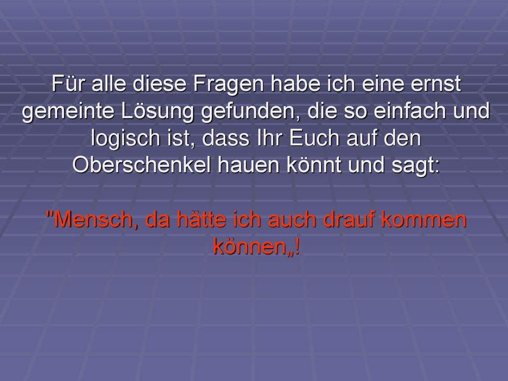 Für alle diese Fragen habe ich eine ernst gemeinte Lösung gefunden, die so einfach und logisch ist, dass Ihr Euch auf den Oberschenkel hauen könnt und sagt: Mensch, da hätte ich auch drauf kommen können„!