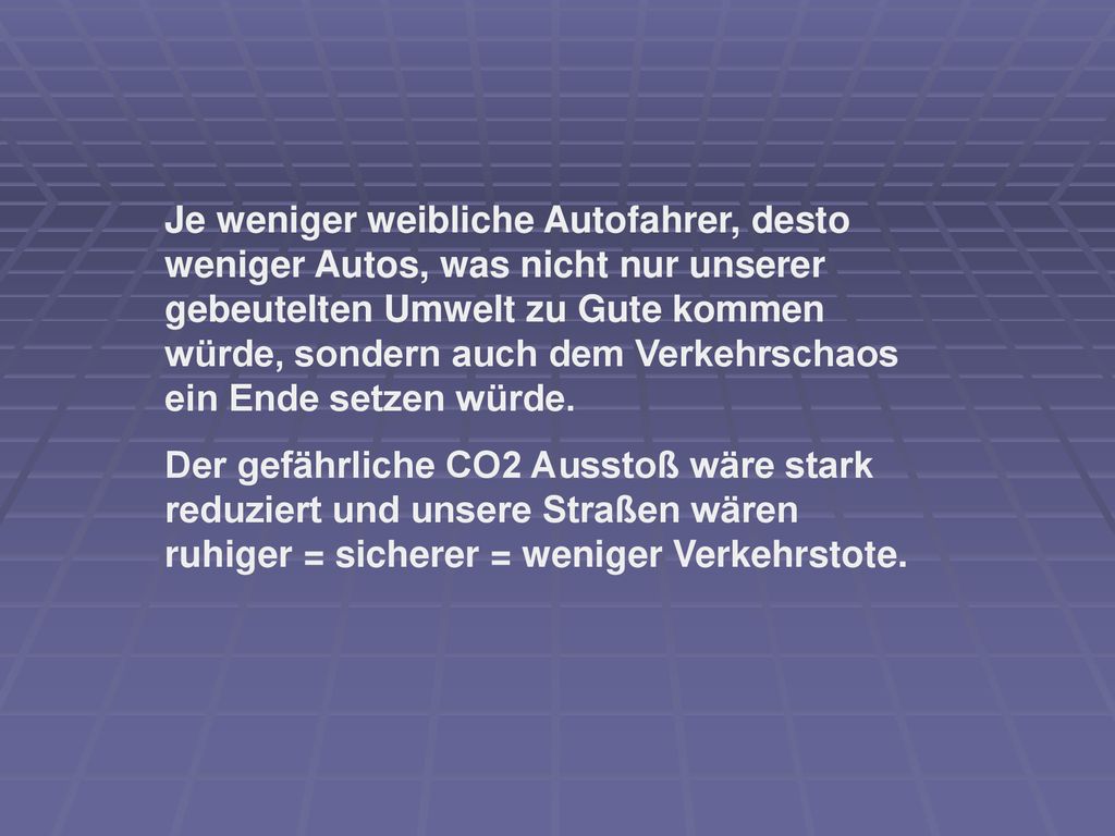 Je weniger weibliche Autofahrer, desto weniger Autos, was nicht nur unserer gebeutelten Umwelt zu Gute kommen würde, sondern auch dem Verkehrschaos ein Ende setzen würde.