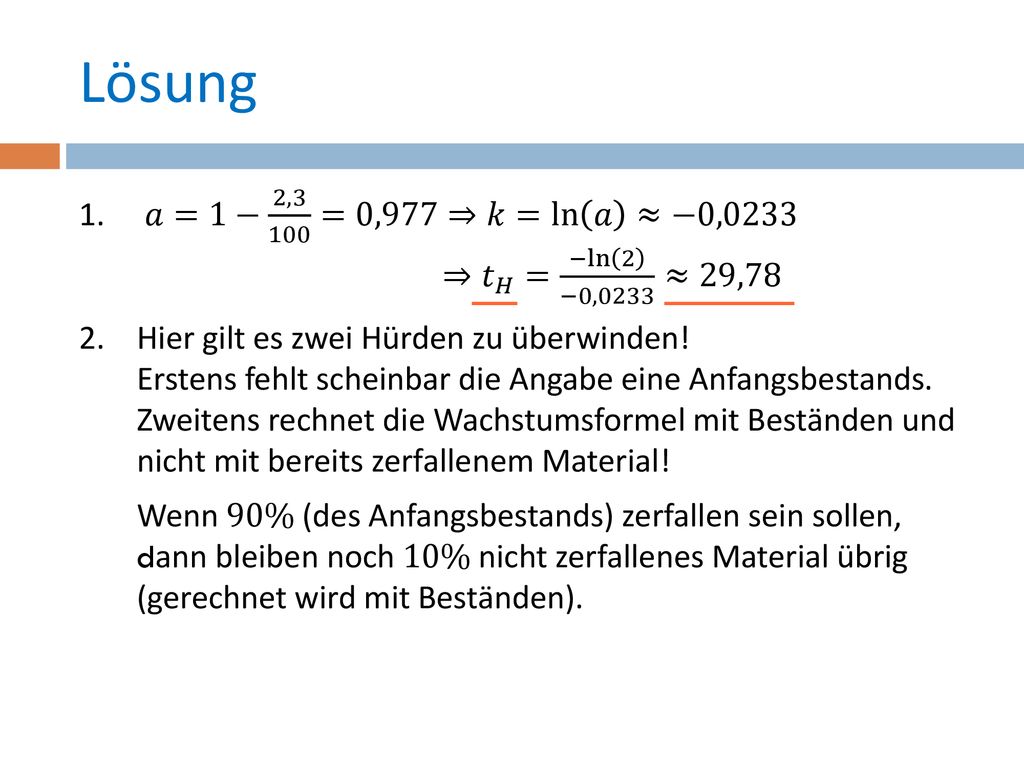 Lösung 𝑎=1− 2,3 100 =0,977⇒𝑘=ln 𝑎 ≈−0,0233 ⇒ 𝑡 𝐻 = −ln 2 −0,0233 ≈29,78.
