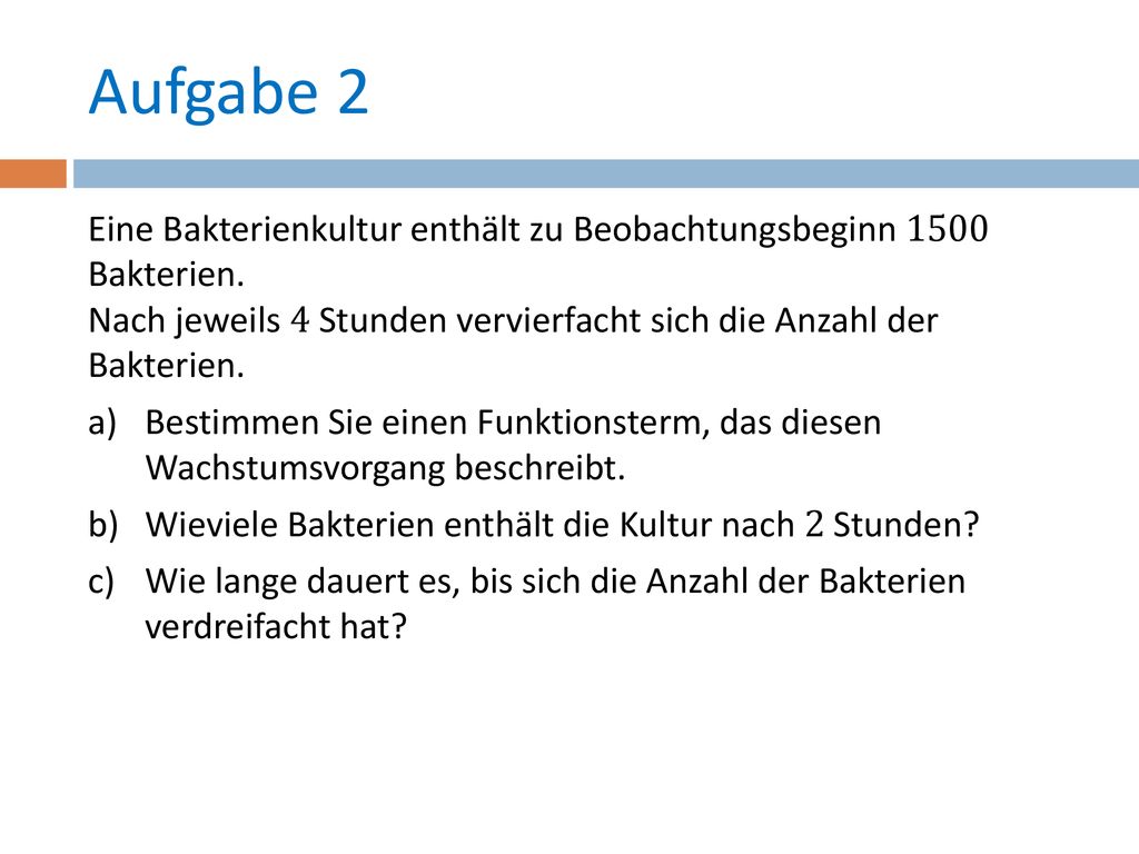 Aufgabe 2 Eine Bakterienkultur enthält zu Beobachtungsbeginn 1500 Bakterien. Nach jeweils 4 Stunden vervierfacht sich die Anzahl der Bakterien.
