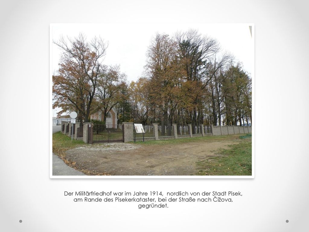 Der Militärfriedhof war im Jahre 1914, nordlich von der Stadt Pisek, am Rande des Pisekerkataster, bei der Straße nach Čížova, gegründet.