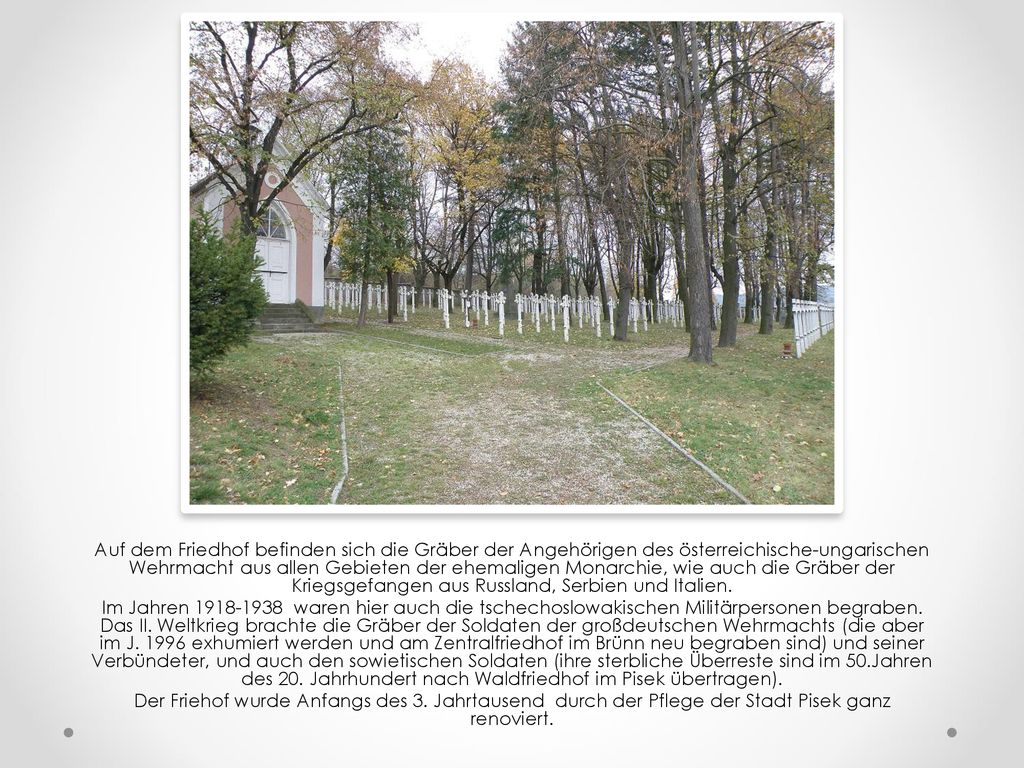 Auf dem Friedhof befinden sich die Gräber der Angehörigen des österreichische-ungarischen Wehrmacht aus allen Gebieten der ehemaligen Monarchie, wie auch die Gräber der Kriegsgefangen aus Russland, Serbien und Italien.