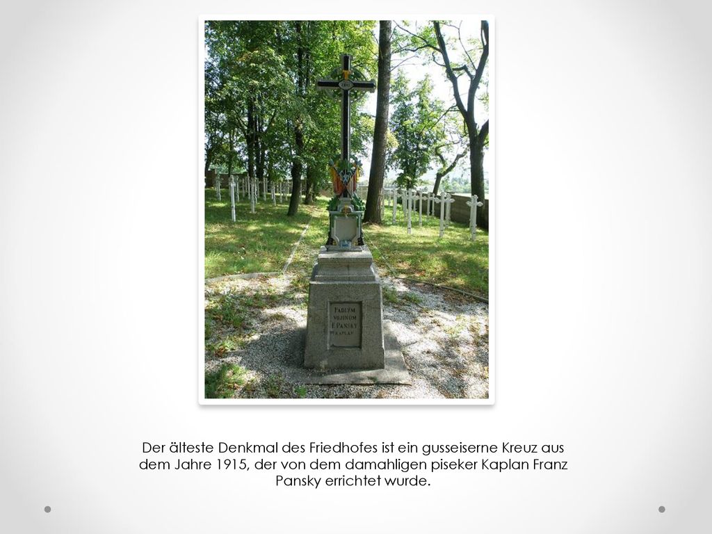 Der älteste Denkmal des Friedhofes ist ein gusseiserne Kreuz aus dem Jahre 1915, der von dem damahligen piseker Kaplan Franz Pansky errichtet wurde.