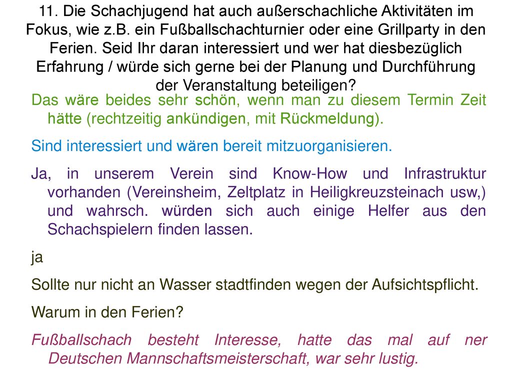 11. Die Schachjugend hat auch außerschachliche Aktivitäten im Fokus, wie z.B. ein Fußballschachturnier oder eine Grillparty in den Ferien. Seid Ihr daran interessiert und wer hat diesbezüglich Erfahrung / würde sich gerne bei der Planung und Durchführung der Veranstaltung beteiligen