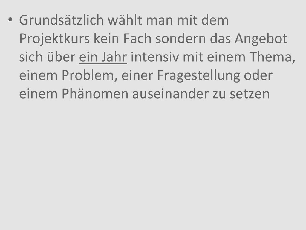 Grundsätzlich wählt man mit dem Projektkurs kein Fach sondern das Angebot sich über ein Jahr intensiv mit einem Thema, einem Problem, einer Fragestellung oder einem Phänomen auseinander zu setzen