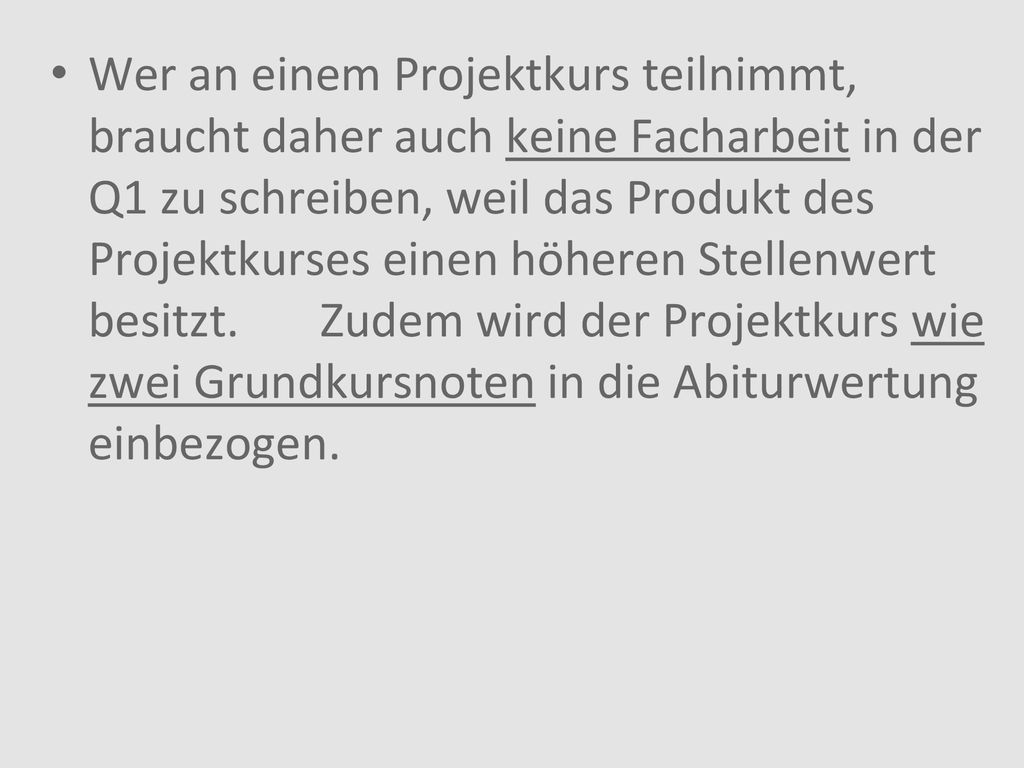 Wer an einem Projektkurs teilnimmt, braucht daher auch keine Facharbeit in der Q1 zu schreiben, weil das Produkt des Projektkurses einen höheren Stellenwert besitzt.