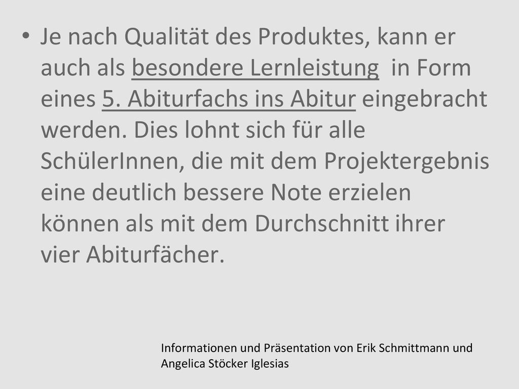 Je nach Qualität des Produktes, kann er auch als besondere Lernleistung in Form eines 5. Abiturfachs ins Abitur eingebracht werden. Dies lohnt sich für alle SchülerInnen, die mit dem Projektergebnis eine deutlich bessere Note erzielen können als mit dem Durchschnitt ihrer vier Abiturfächer.